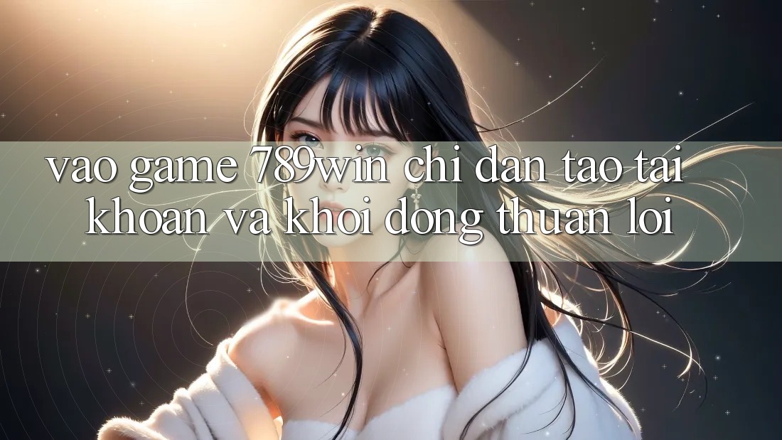 Vào Game 789win - Chỉ dẫn Tạo tài khoản Và Khởi động Thuận Lợi