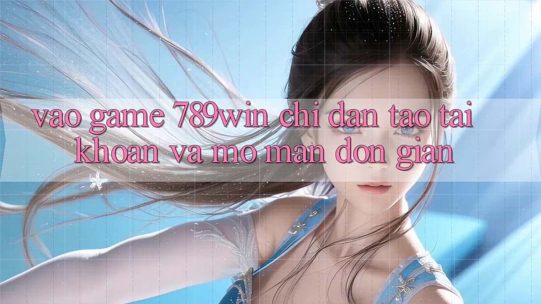 Vào Game 789win - Chỉ dẫn Tạo tài khoản Và Mở màn Đơn giản