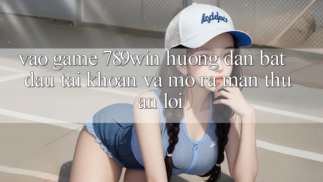 Vào Game 789win - Hướng dẫn Bắt đầu tài khoản Và Mở ra màn Thuận lợi