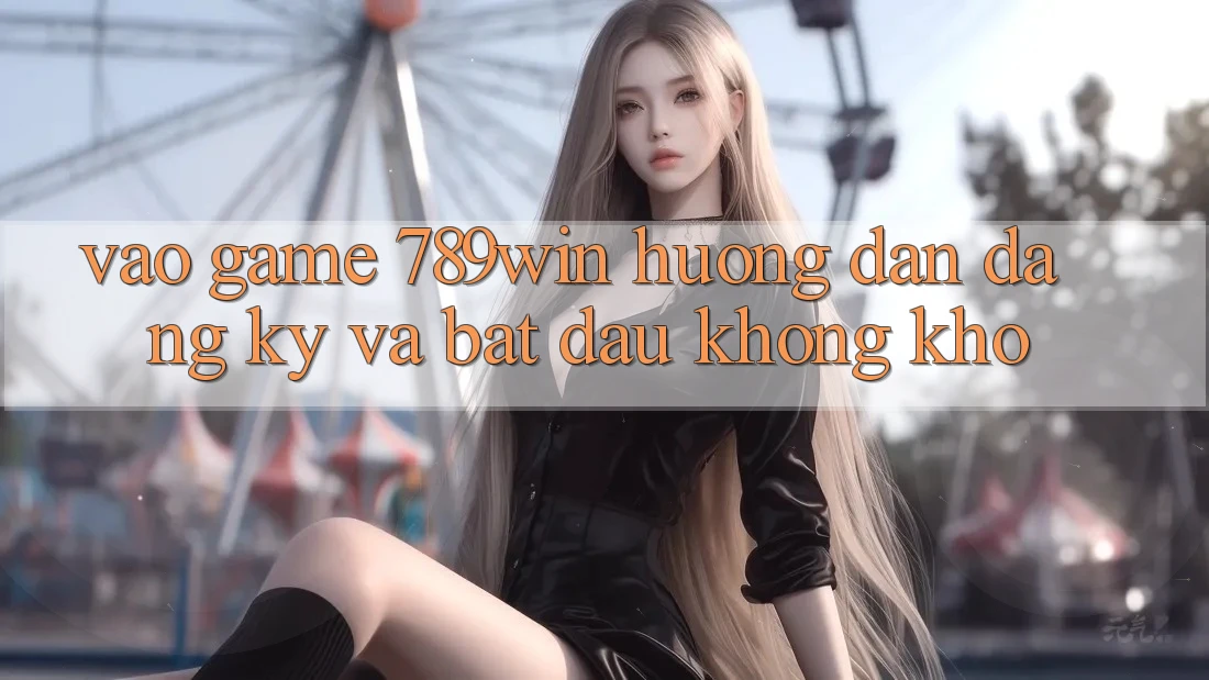 Vào Game 789win - Hướng dẫn Đăng Ký Và Bắt đầu Không khó