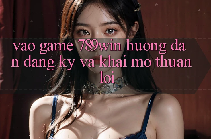 Vào Game 789win - Hướng dẫn Đăng Ký Và Khai mở Thuận lợi