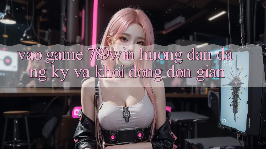 Vào Game 789win - Hướng dẫn Đăng Ký Và Khởi động Đơn giản