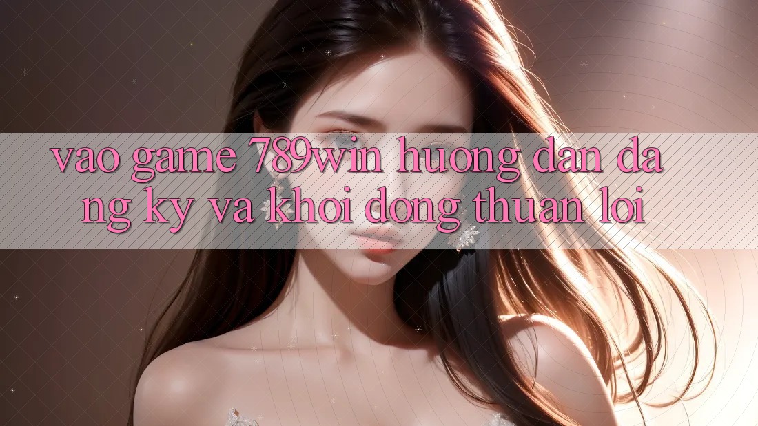 Vào Game 789win - Hướng dẫn Đăng Ký Và Khởi động Thuận lợi