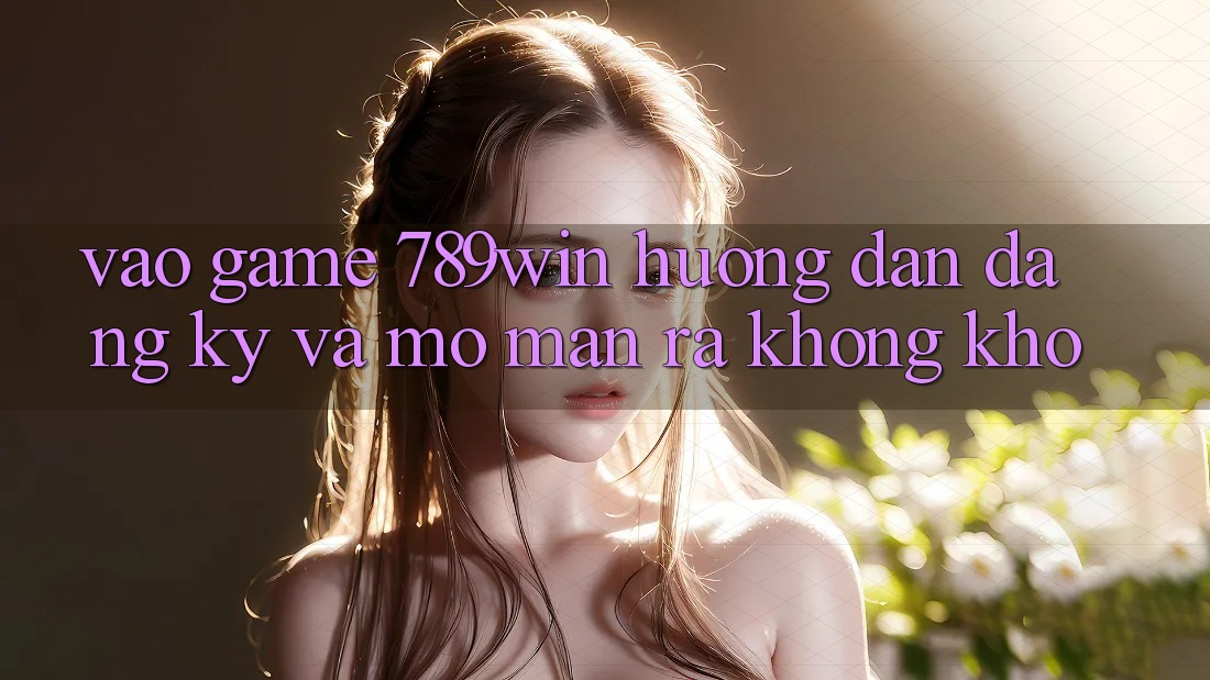 Vào Game 789win - Hướng dẫn Đăng Ký Và Mở màn ra Không khó