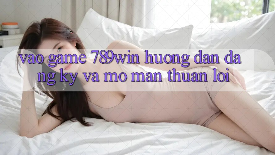Vào Game 789win - Hướng dẫn Đăng Ký Và Mở màn Thuận Lợi
