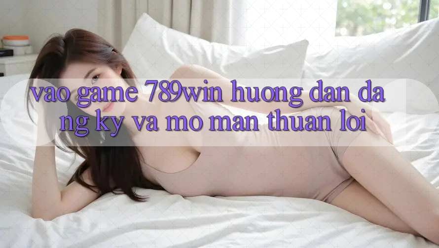 Vào Game 789win - Hướng dẫn Đăng Ký Và Mở màn Thuận Lợi