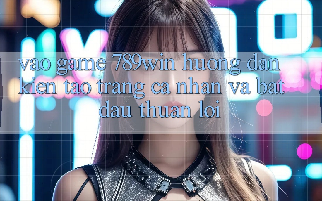 Vào Game 789win - Hướng dẫn Kiến tạo trang cá nhân Và Bắt đầu Thuận Lợi