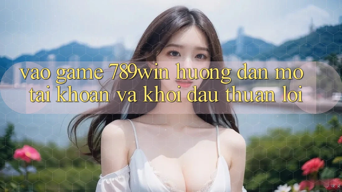 Vào Game 789win - Hướng dẫn Mở tài khoản Và Khởi đầu Thuận Lợi