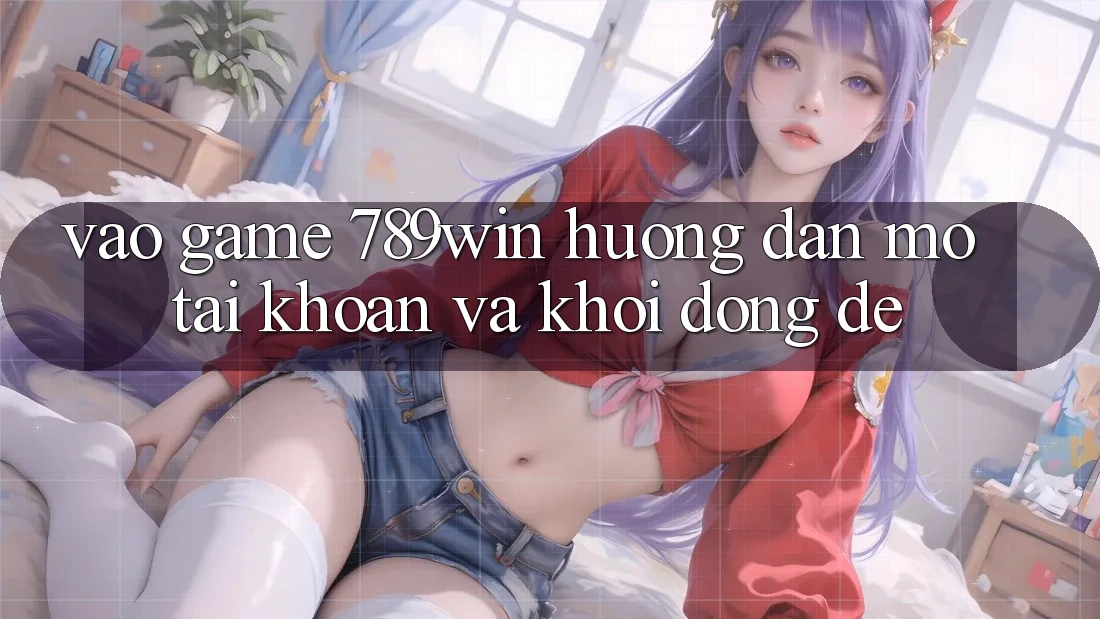 Vào Game 789win - Hướng dẫn Mở tài khoản Và Khởi động Dễ