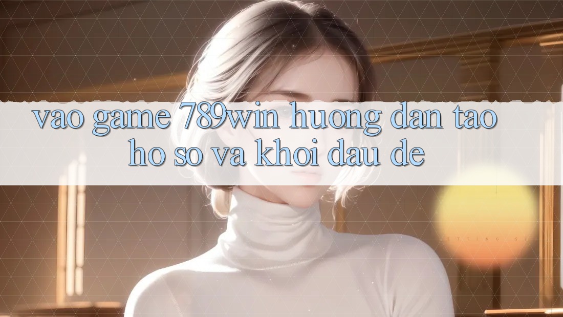 Vào Game 789win - Hướng dẫn Tạo hồ sơ Và Khởi Đầu Dễ