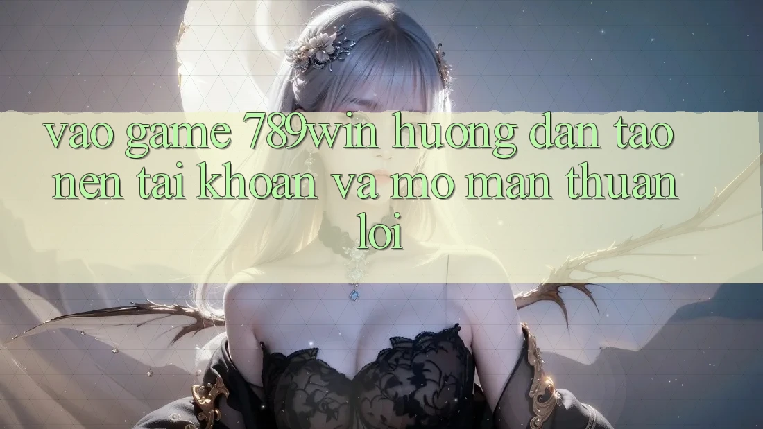 Vào Game 789win - Hướng dẫn Tạo nên tài khoản Và Mở màn Thuận lợi