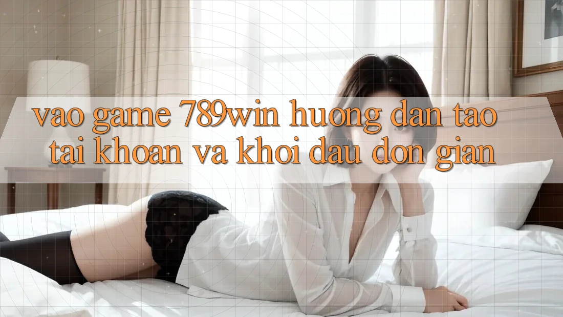 Vào Game 789win - Hướng dẫn Tạo tài khoản Và Khởi Đầu Đơn giản