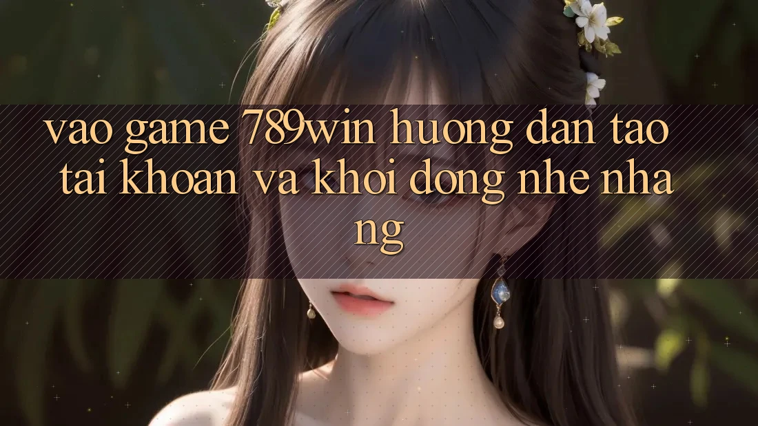 Vào Game 789win - Hướng dẫn Tạo tài khoản Và Khởi động Nhẹ nhàng