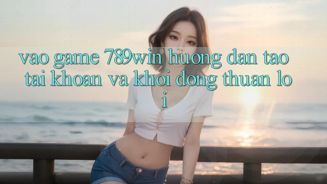 Vào Game 789win - Hướng dẫn Tạo tài khoản Và Khởi động Thuận lợi