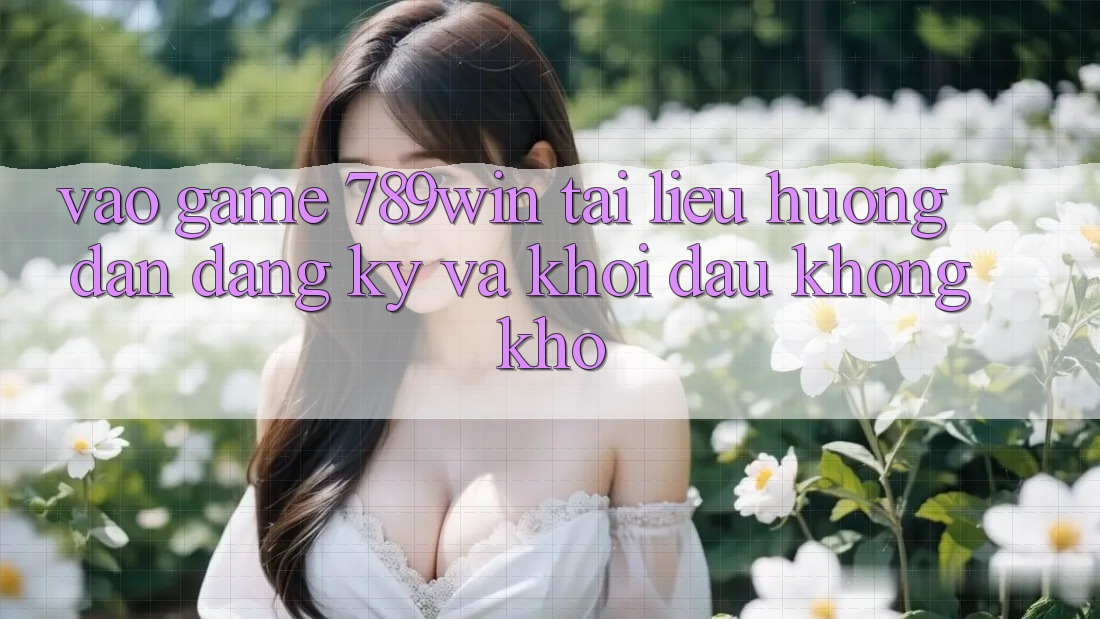 Vào Game 789win - Tài liệu hướng dẫn Đăng Ký Và Khởi Đầu Không khó