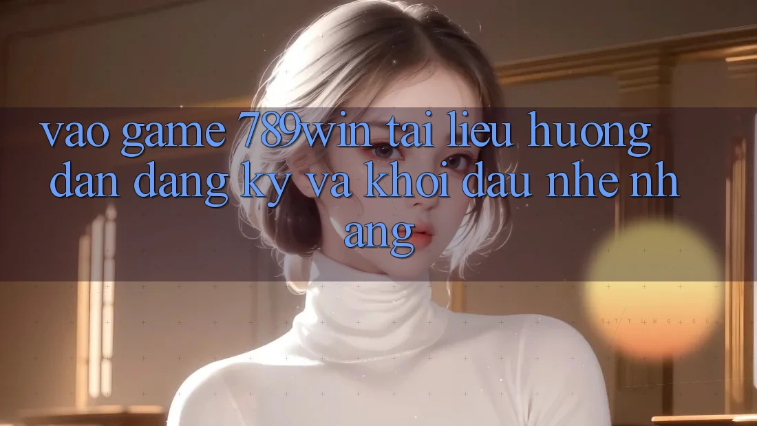 Vào Game 789win - Tài liệu hướng dẫn Đăng Ký Và Khởi đầu Nhẹ nhàng
