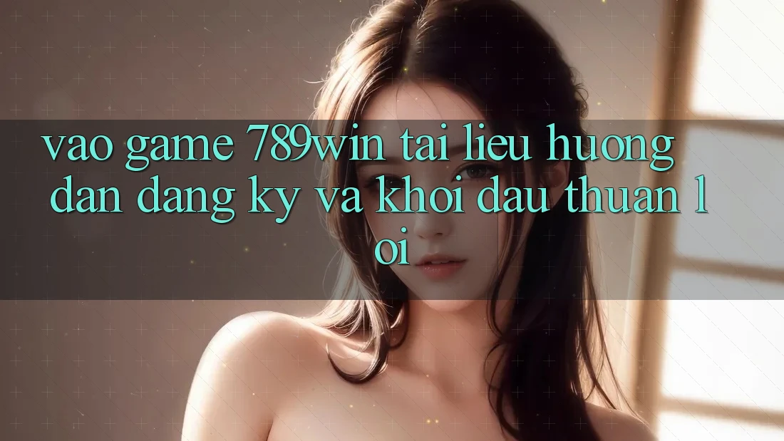 Vào Game 789win - Tài liệu hướng dẫn Đăng Ký Và Khởi Đầu Thuận lợi