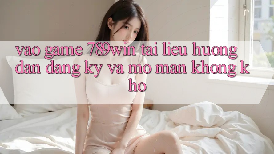 Vào Game 789win - Tài liệu hướng dẫn Đăng Ký Và Mở màn Không khó