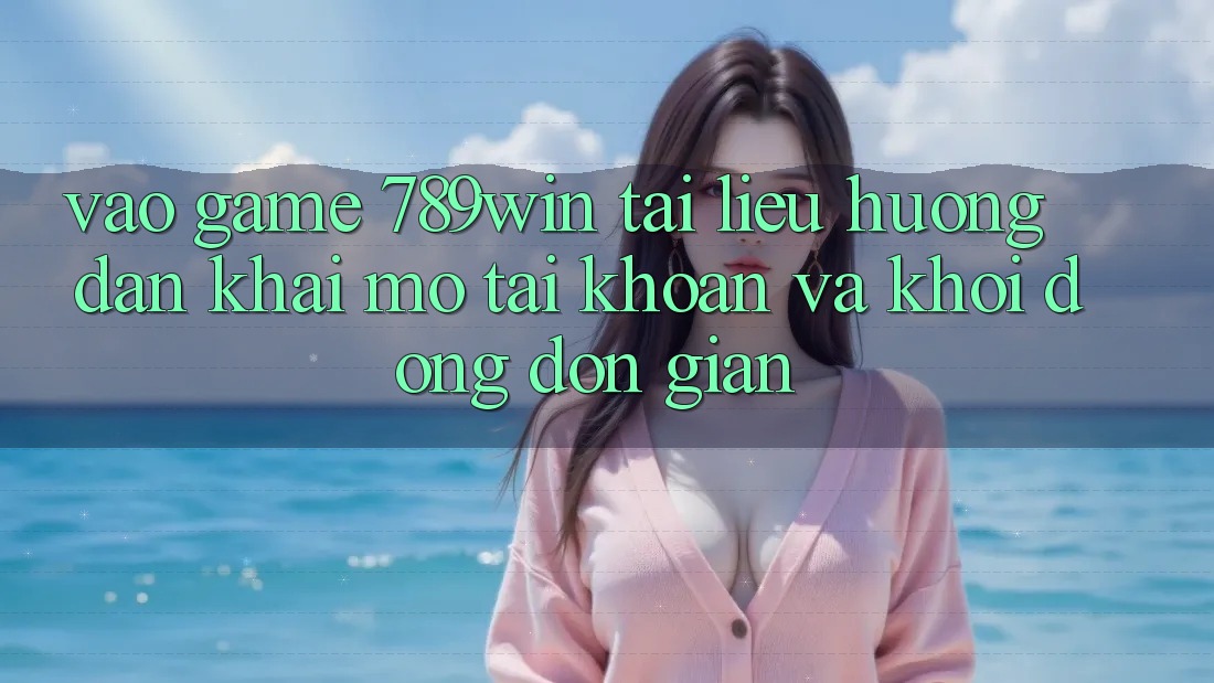 Vào Game 789win - Tài liệu hướng dẫn Khai mở tài khoản Và Khởi động Đơn giản