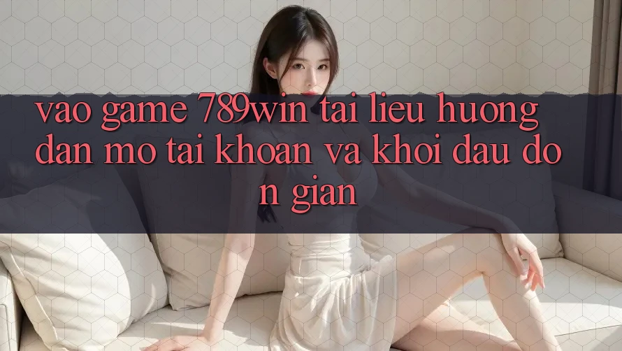 Vào Game 789win - Tài liệu hướng dẫn Mở tài khoản Và Khởi Đầu Đơn giản
