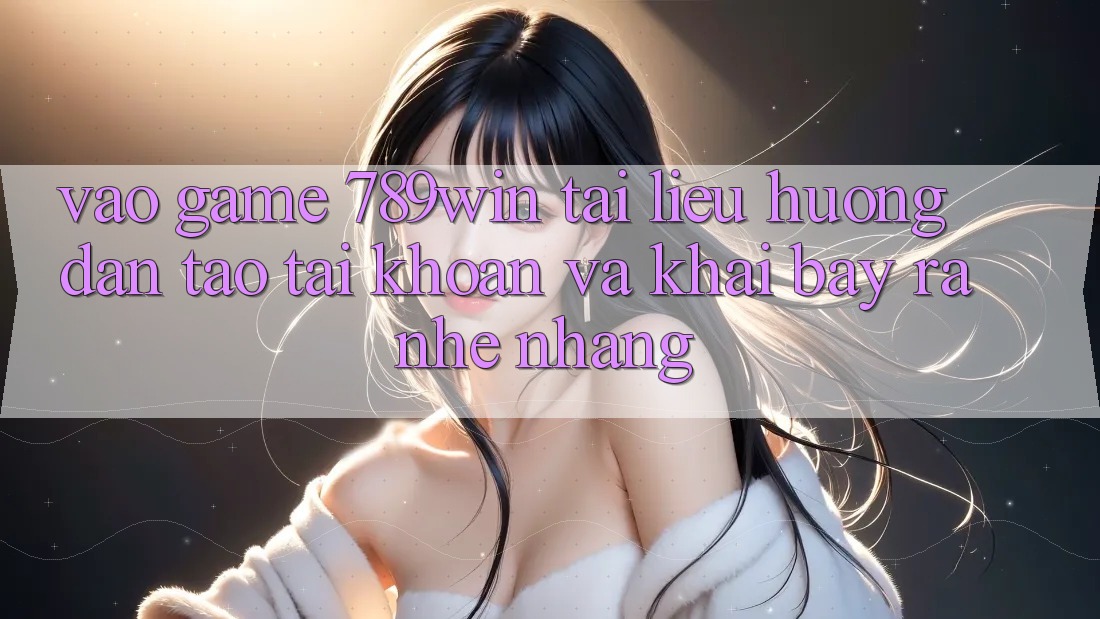Vào Game 789win - Tài liệu hướng dẫn Tạo tài khoản Và Khai bày ra Nhẹ nhàng