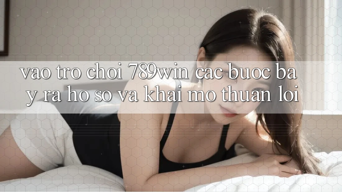 Vào Trò chơi 789win - Các Bước Bày ra hồ sơ Và Khai mở Thuận Lợi
