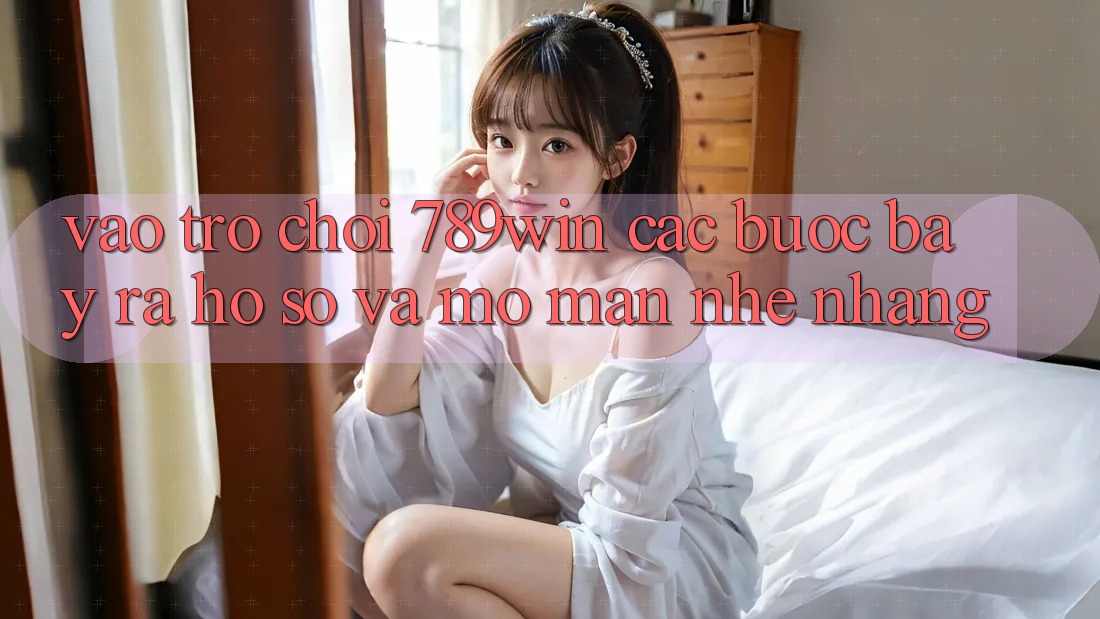 Vào Trò chơi 789win - Các Bước Bày ra hồ sơ Và Mở màn Nhẹ nhàng