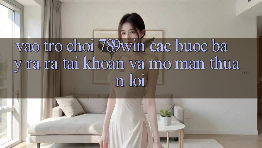 Vào Trò chơi 789win - Các Bước Bày ra ra tài khoản Và Mở màn Thuận Lợi