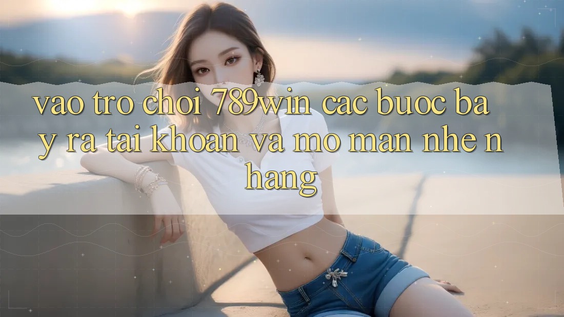 Vào Trò chơi 789win - Các Bước Bày ra tài khoản Và Mở màn Nhẹ nhàng