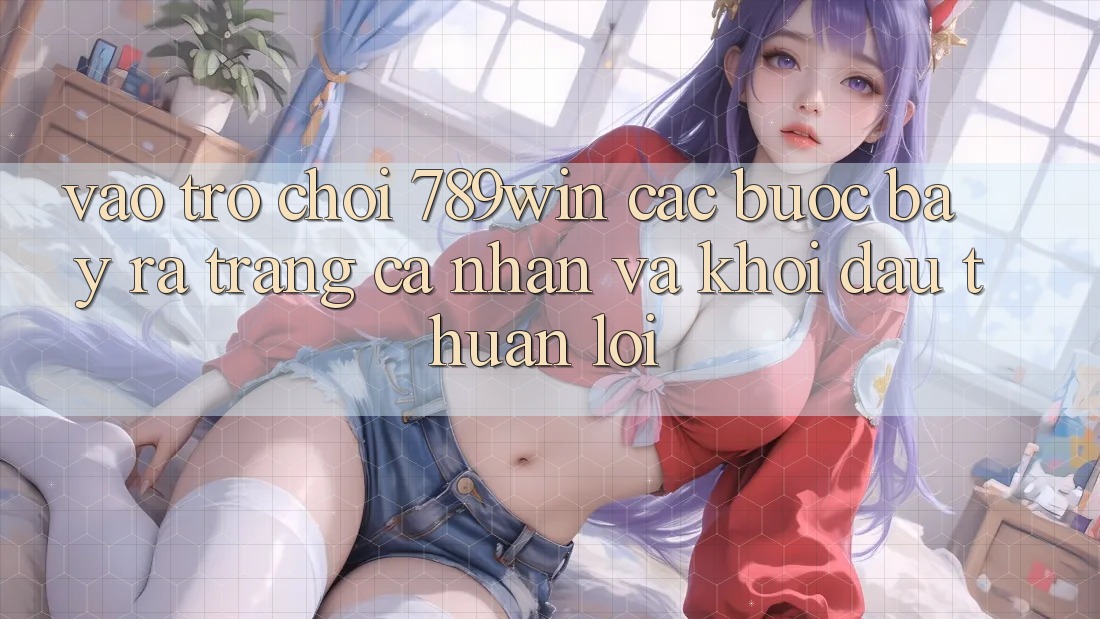 Vào Trò chơi 789win - Các Bước Bày ra trang cá nhân Và Khởi Đầu Thuận Lợi