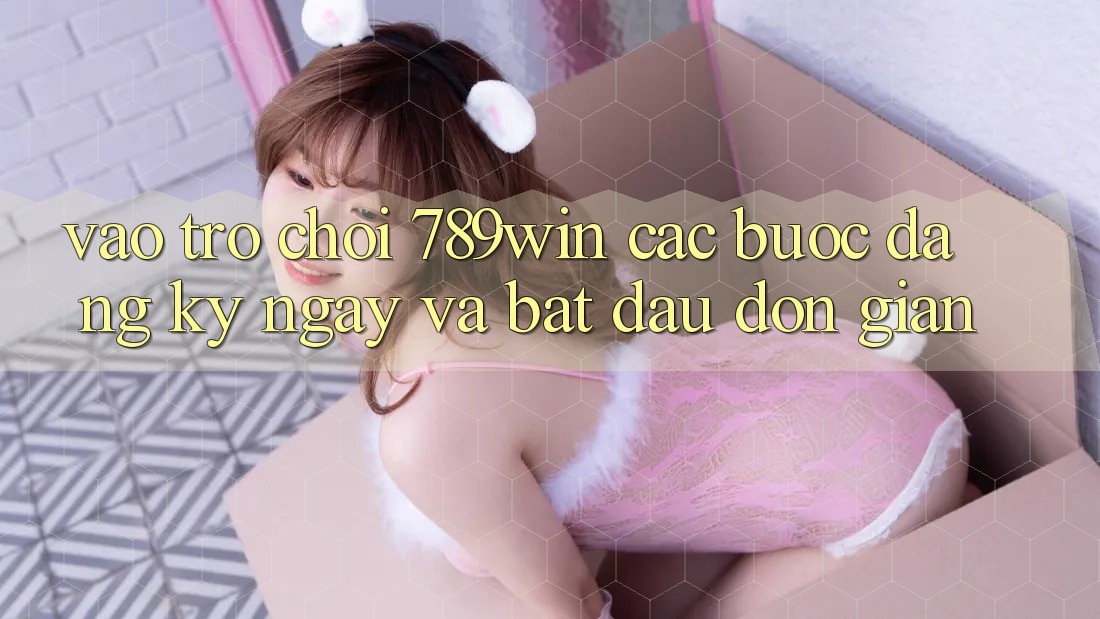 Vào Trò chơi 789win - Các Bước Đăng ký ngay Và Bắt đầu Đơn giản