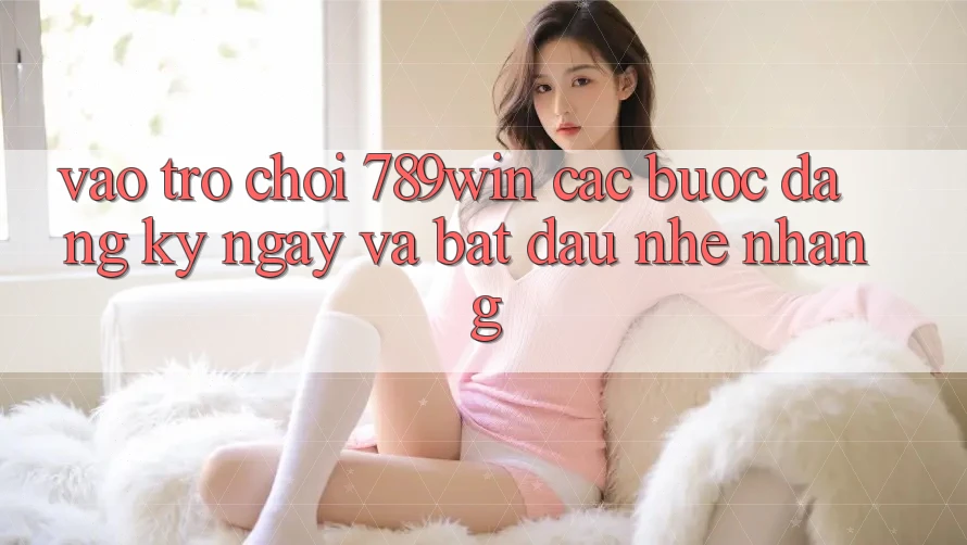 Vào Trò chơi 789win - Các bước Đăng ký ngay Và Bắt đầu Nhẹ nhàng