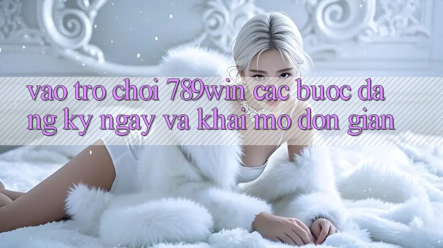 Vào Trò chơi 789win - Các Bước Đăng ký ngay Và Khai mở Đơn giản