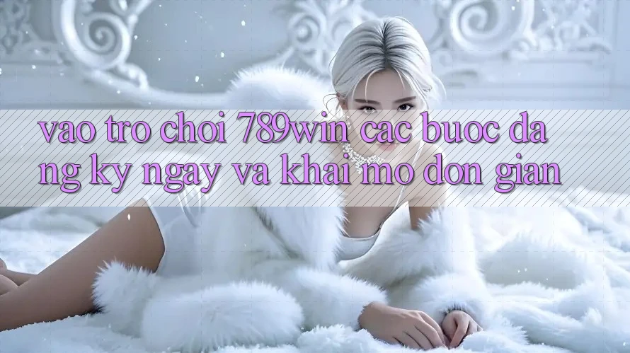 Vào Trò chơi 789win - Các Bước Đăng ký ngay Và Khai mở Đơn giản