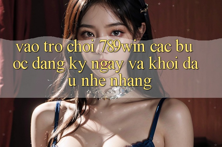 Vào Trò chơi 789win - Các Bước Đăng ký ngay Và Khởi Đầu Nhẹ nhàng
