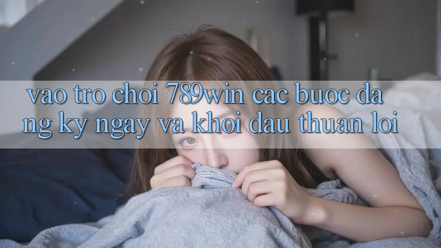Vào Trò chơi 789win - Các Bước Đăng ký ngay Và Khởi đầu Thuận Lợi