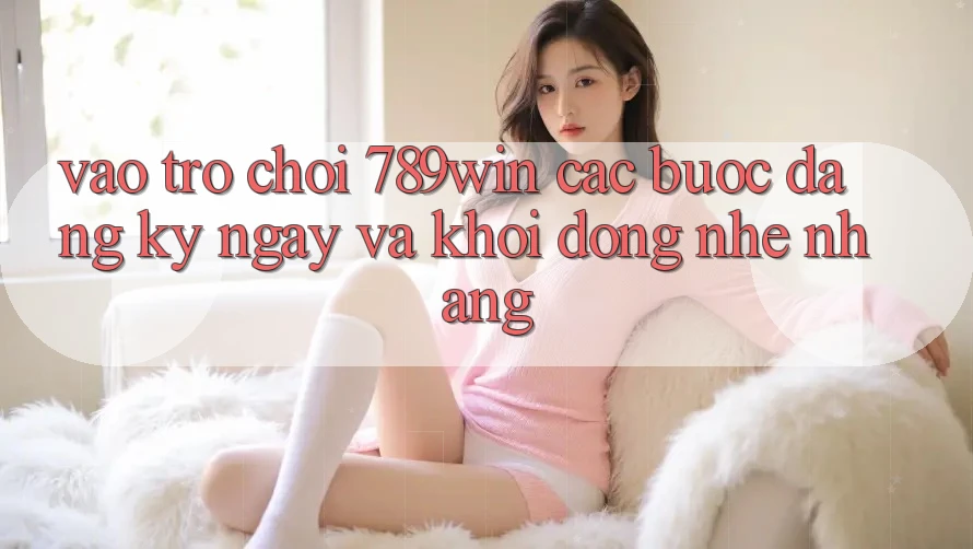 Vào Trò chơi 789win - Các Bước Đăng ký ngay Và Khởi động Nhẹ nhàng