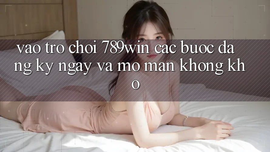 Vào Trò chơi 789win - Các Bước Đăng ký ngay Và Mở màn Không khó