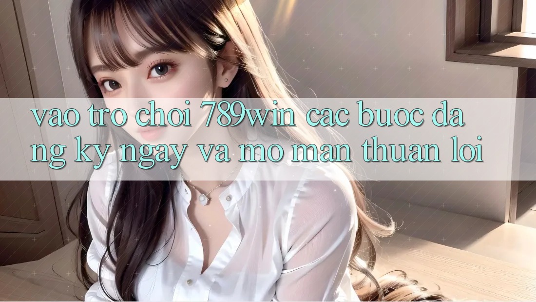 Vào Trò chơi 789win - Các Bước Đăng ký ngay Và Mở màn Thuận Lợi