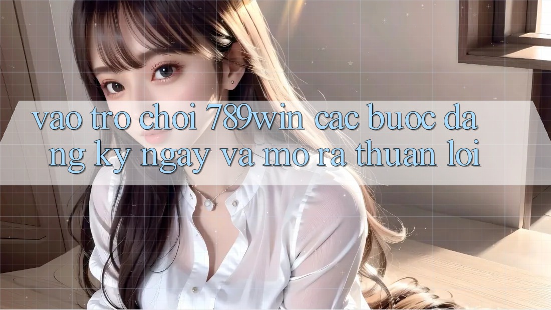 Vào Trò chơi 789win - Các Bước Đăng ký ngay Và Mở ra Thuận Lợi