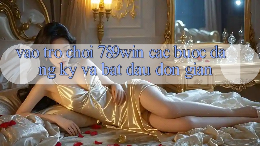 Vào Trò chơi 789win - Các Bước Đăng Ký Và Bắt đầu Đơn giản