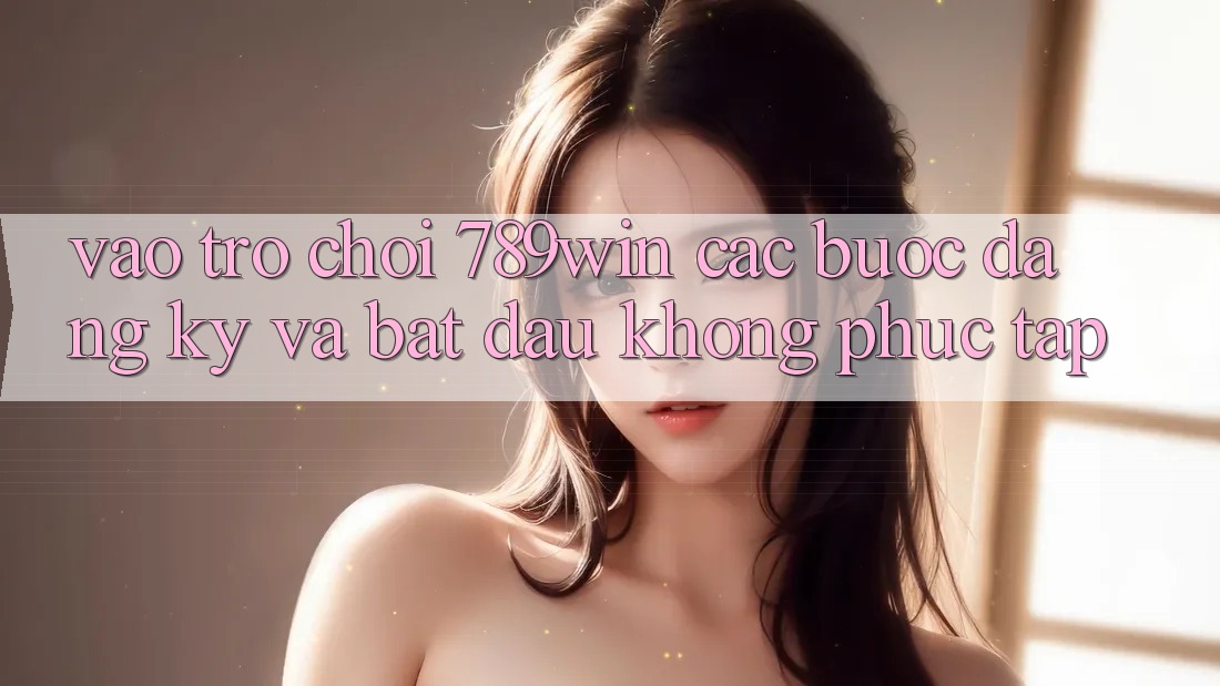 Vào Trò chơi 789win - Các Bước Đăng Ký Và Bắt đầu Không phức tạp