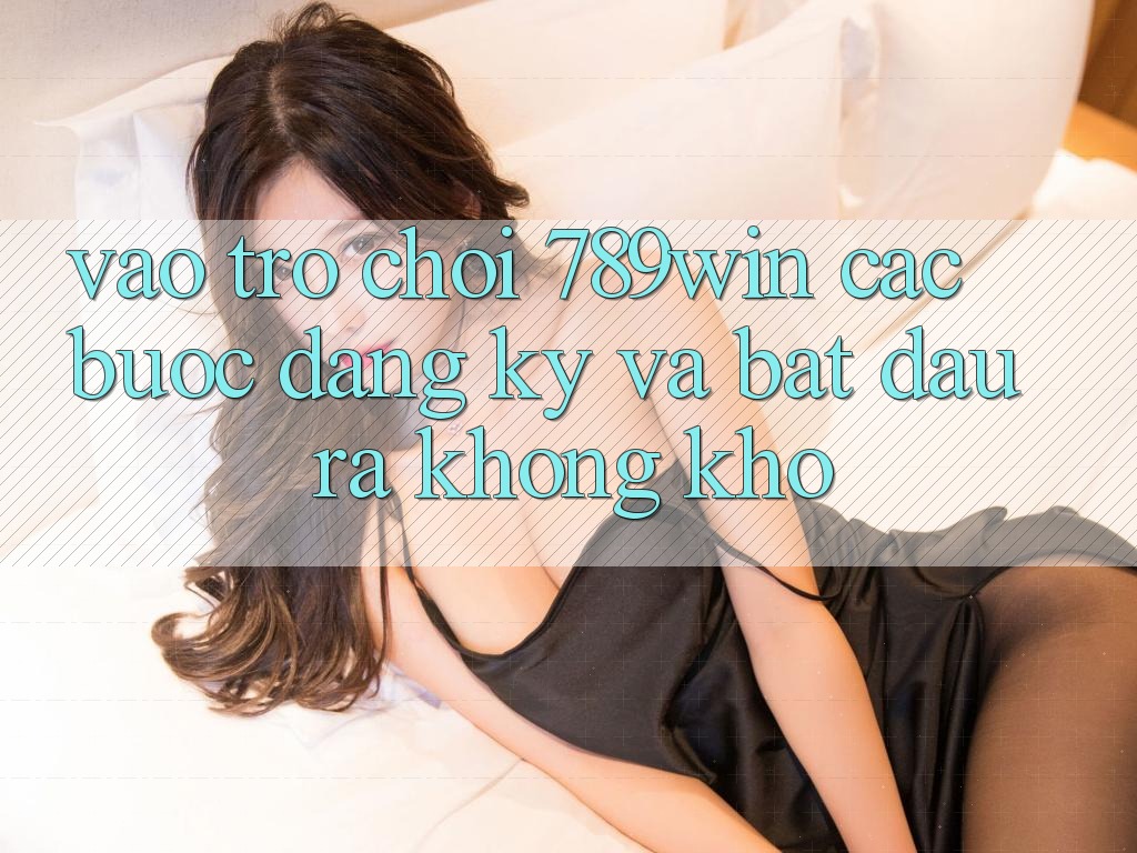 Vào Trò chơi 789win - Các Bước Đăng Ký Và Bắt đầu ra Không khó