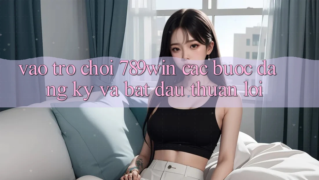 Vào Trò chơi 789win - Các Bước Đăng Ký Và Bắt đầu Thuận Lợi