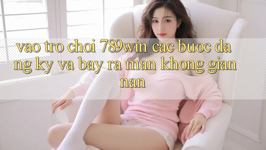 Vào Trò chơi 789win - Các Bước Đăng Ký Và Bày ra màn Không gian nan