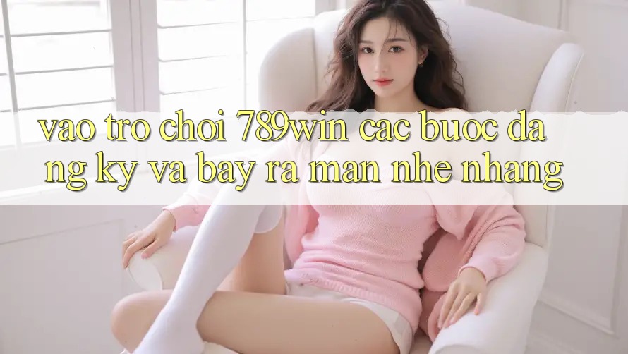 Vào Trò chơi 789win - Các Bước Đăng ký Và Bày ra màn Nhẹ nhàng