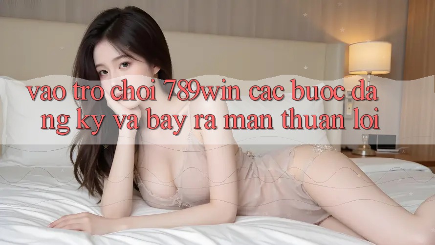 Vào Trò chơi 789win - Các Bước Đăng Ký Và Bày ra màn Thuận Lợi