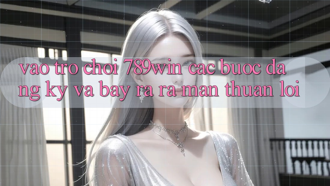 Vào Trò chơi 789win - Các Bước Đăng Ký Và Bày ra ra màn Thuận Lợi