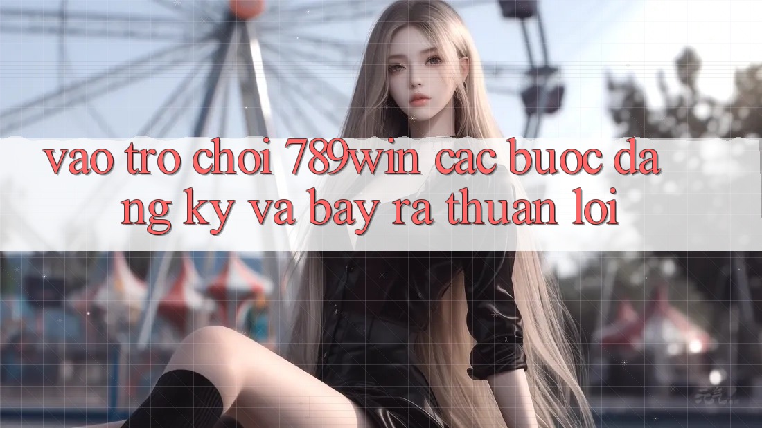 Vào Trò chơi 789win - Các Bước Đăng Ký Và Bày ra Thuận Lợi