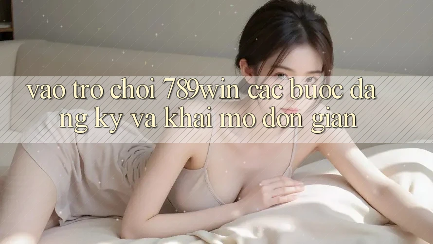Vào Trò chơi 789win - Các Bước Đăng Ký Và Khai mở Đơn giản